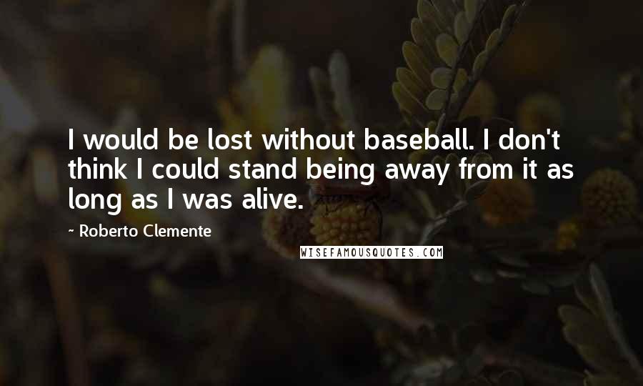 Roberto Clemente Quotes: I would be lost without baseball. I don't think I could stand being away from it as long as I was alive.