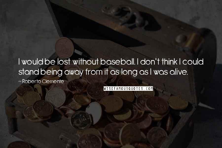 Roberto Clemente Quotes: I would be lost without baseball. I don't think I could stand being away from it as long as I was alive.