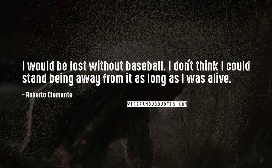 Roberto Clemente Quotes: I would be lost without baseball. I don't think I could stand being away from it as long as I was alive.