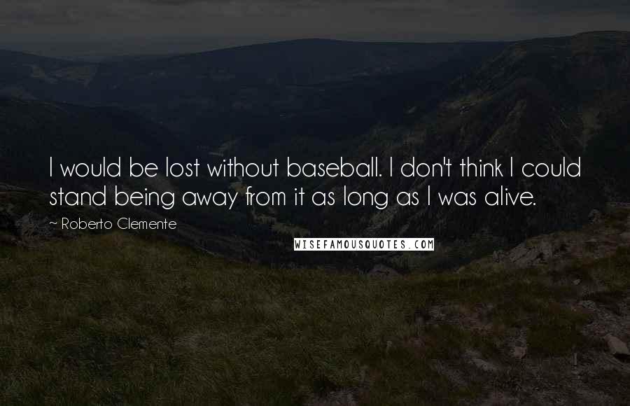 Roberto Clemente Quotes: I would be lost without baseball. I don't think I could stand being away from it as long as I was alive.