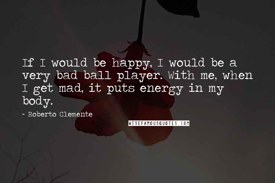 Roberto Clemente Quotes: If I would be happy, I would be a very bad ball player. With me, when I get mad, it puts energy in my body.