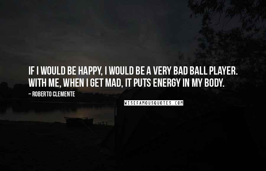 Roberto Clemente Quotes: If I would be happy, I would be a very bad ball player. With me, when I get mad, it puts energy in my body.