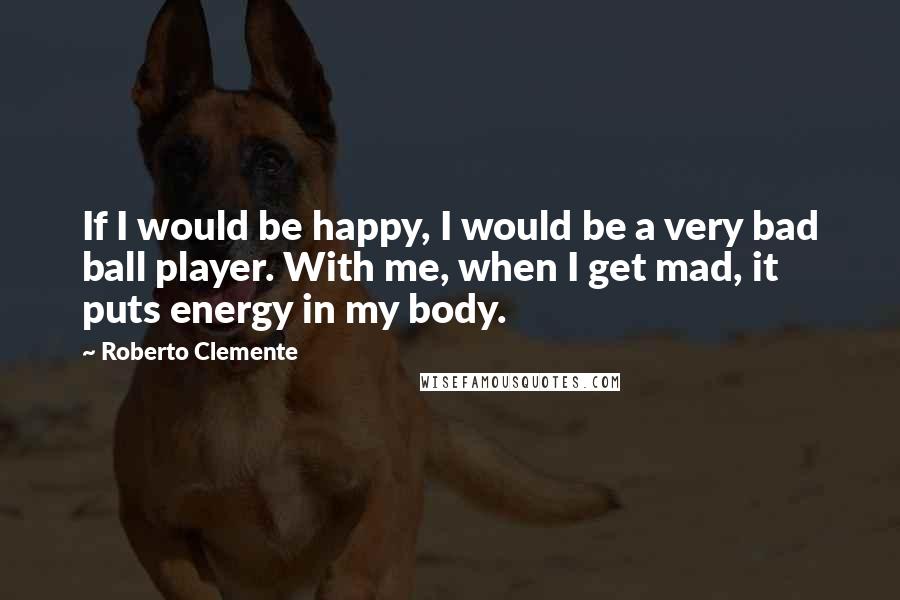 Roberto Clemente Quotes: If I would be happy, I would be a very bad ball player. With me, when I get mad, it puts energy in my body.