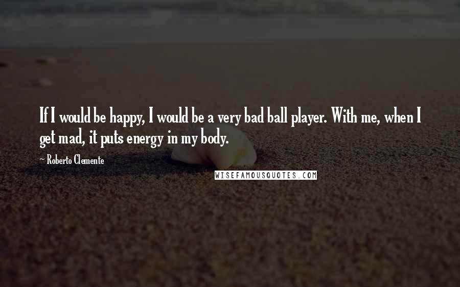 Roberto Clemente Quotes: If I would be happy, I would be a very bad ball player. With me, when I get mad, it puts energy in my body.