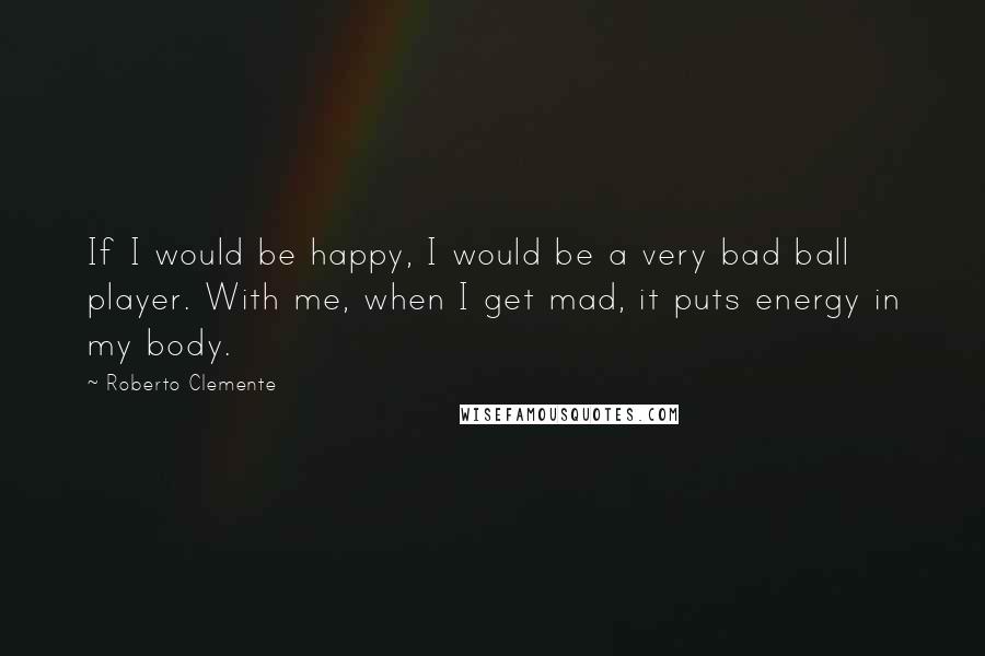 Roberto Clemente Quotes: If I would be happy, I would be a very bad ball player. With me, when I get mad, it puts energy in my body.