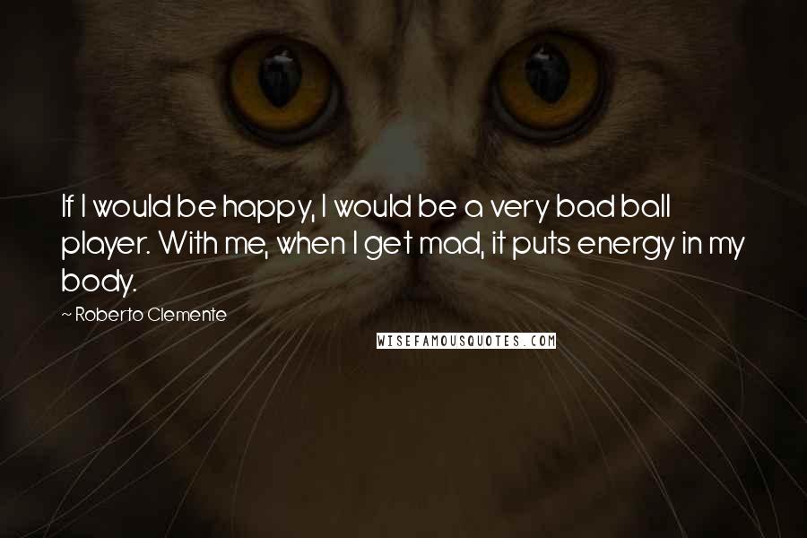 Roberto Clemente Quotes: If I would be happy, I would be a very bad ball player. With me, when I get mad, it puts energy in my body.