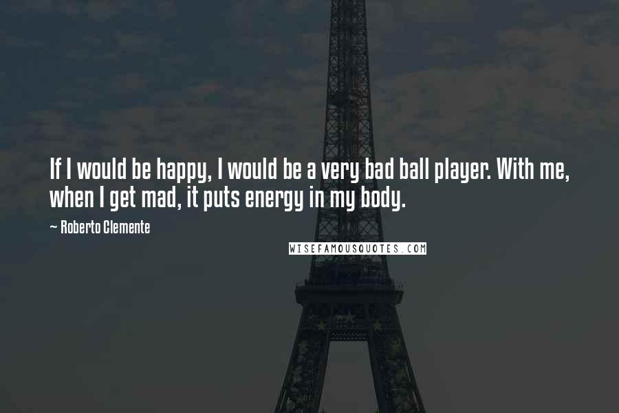 Roberto Clemente Quotes: If I would be happy, I would be a very bad ball player. With me, when I get mad, it puts energy in my body.