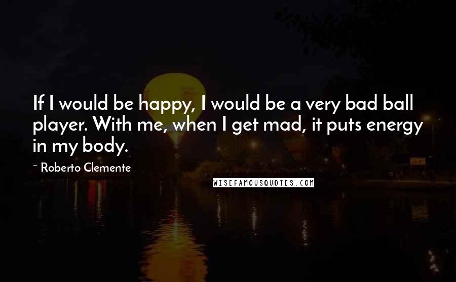 Roberto Clemente Quotes: If I would be happy, I would be a very bad ball player. With me, when I get mad, it puts energy in my body.