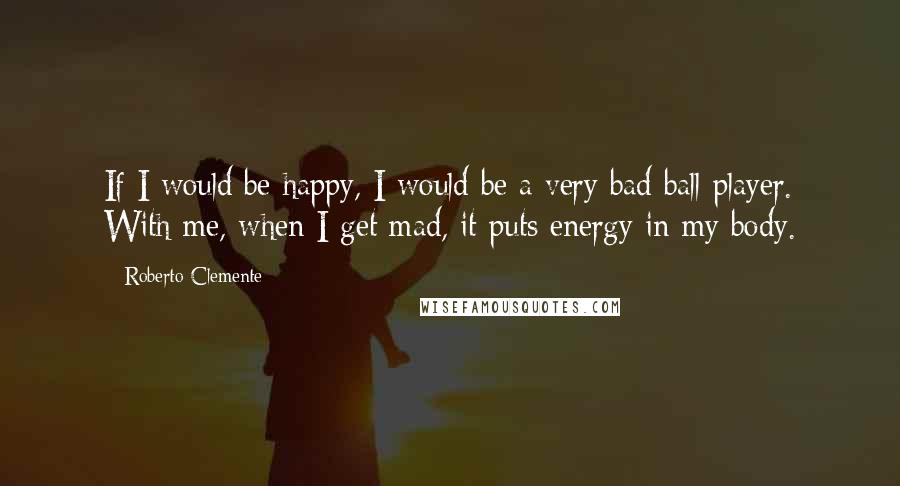 Roberto Clemente Quotes: If I would be happy, I would be a very bad ball player. With me, when I get mad, it puts energy in my body.