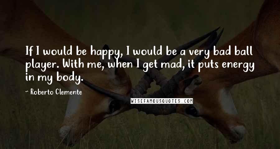 Roberto Clemente Quotes: If I would be happy, I would be a very bad ball player. With me, when I get mad, it puts energy in my body.