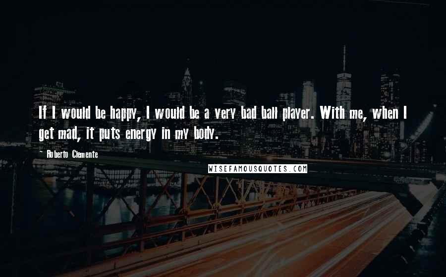 Roberto Clemente Quotes: If I would be happy, I would be a very bad ball player. With me, when I get mad, it puts energy in my body.