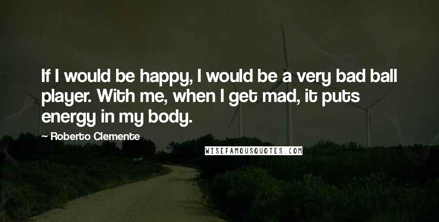 Roberto Clemente Quotes: If I would be happy, I would be a very bad ball player. With me, when I get mad, it puts energy in my body.