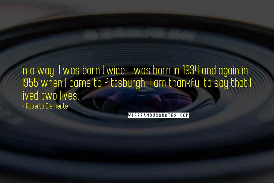 Roberto Clemente Quotes: In a way, I was born twice. I was born in 1934 and again in 1955 when I came to Pittsburgh. I am thankful to say that I lived two lives.