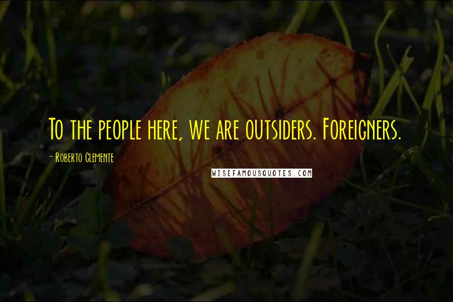 Roberto Clemente Quotes: To the people here, we are outsiders. Foreigners.