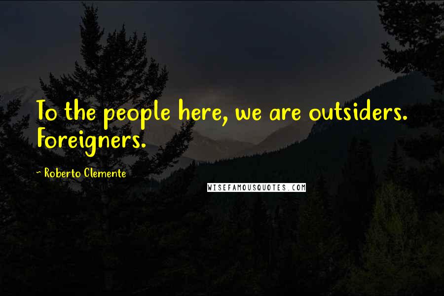 Roberto Clemente Quotes: To the people here, we are outsiders. Foreigners.