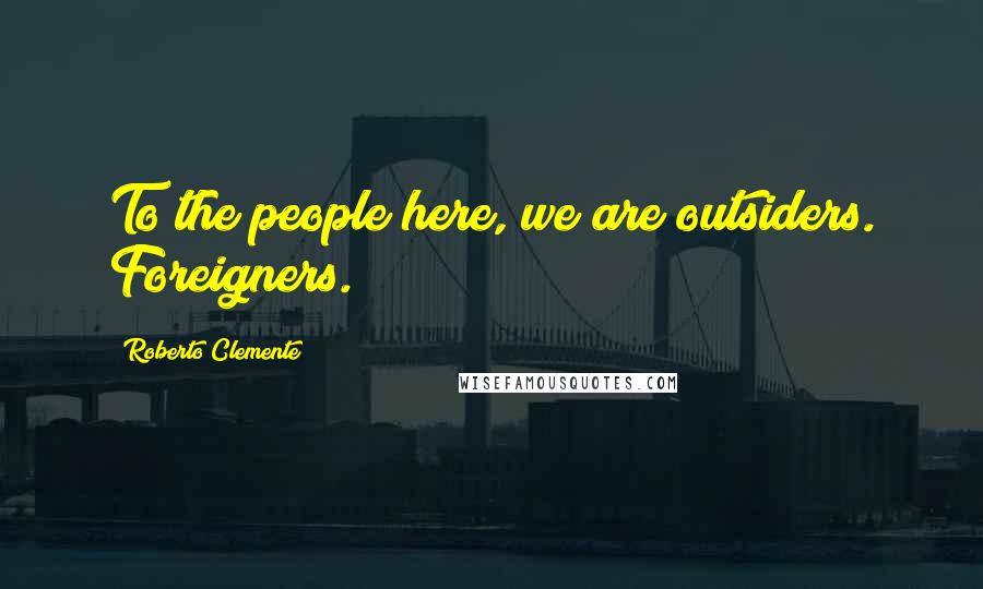 Roberto Clemente Quotes: To the people here, we are outsiders. Foreigners.