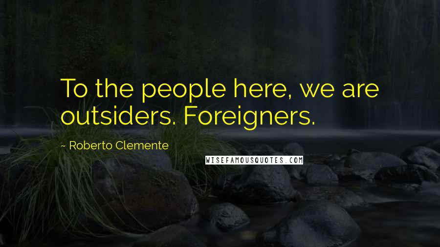 Roberto Clemente Quotes: To the people here, we are outsiders. Foreigners.