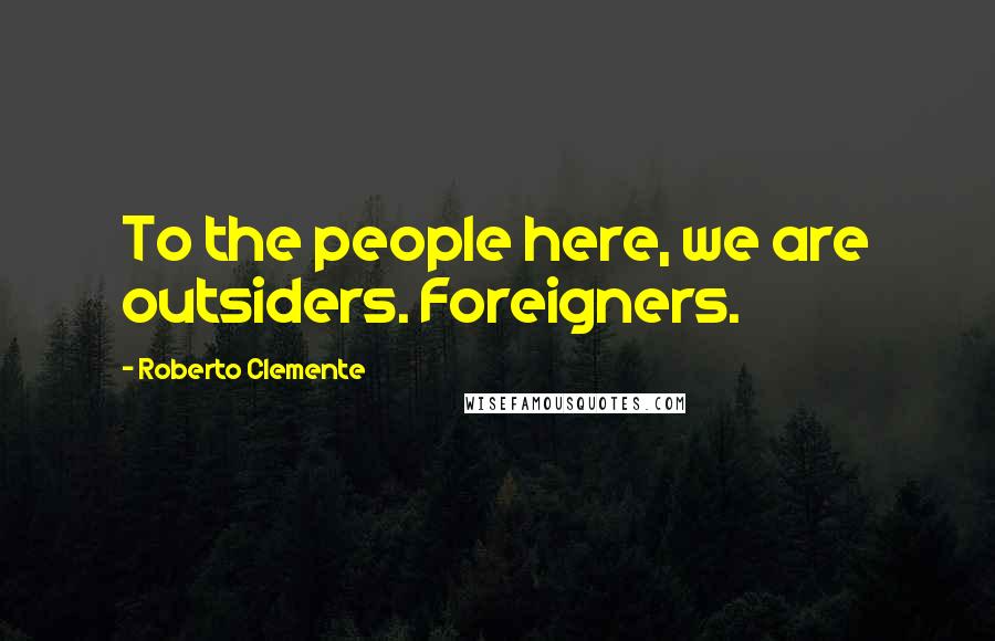 Roberto Clemente Quotes: To the people here, we are outsiders. Foreigners.