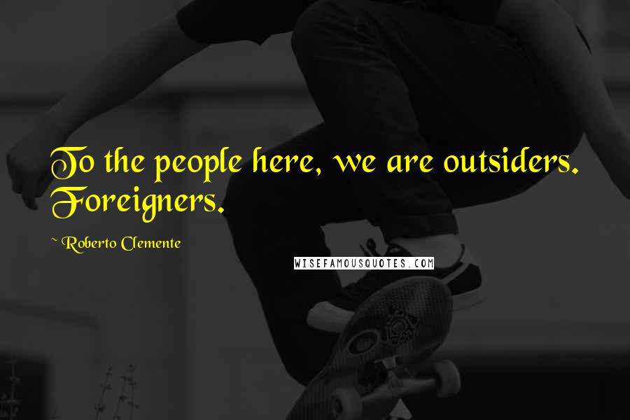 Roberto Clemente Quotes: To the people here, we are outsiders. Foreigners.