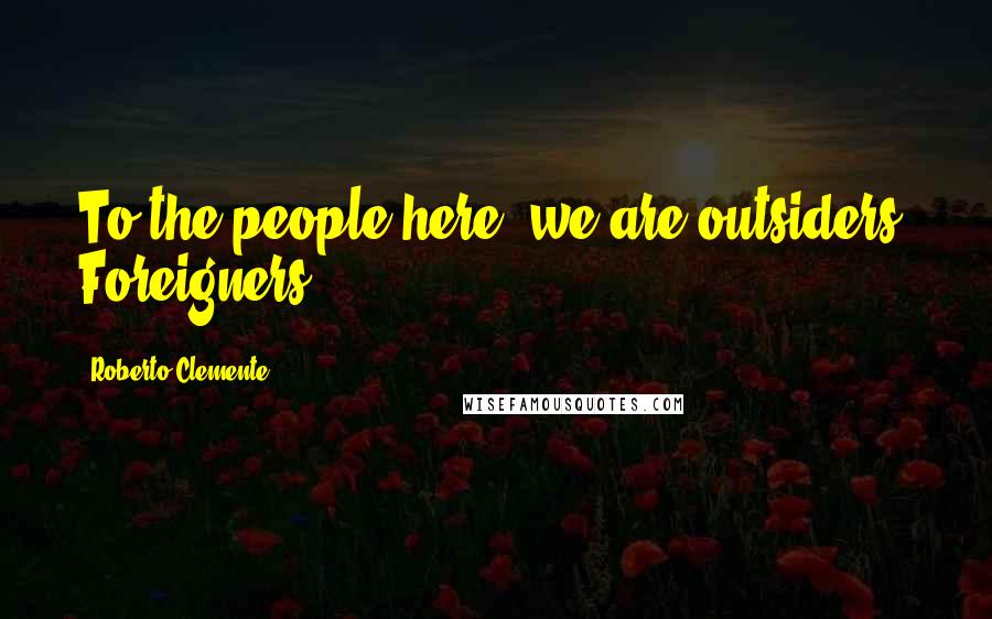 Roberto Clemente Quotes: To the people here, we are outsiders. Foreigners.