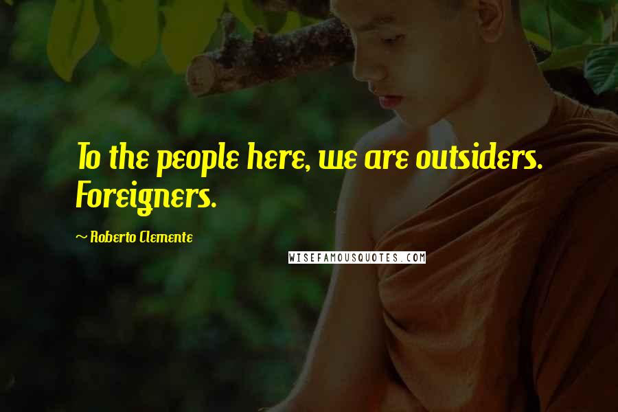 Roberto Clemente Quotes: To the people here, we are outsiders. Foreigners.