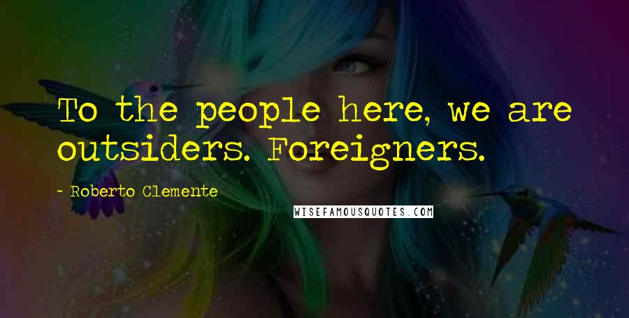 Roberto Clemente Quotes: To the people here, we are outsiders. Foreigners.
