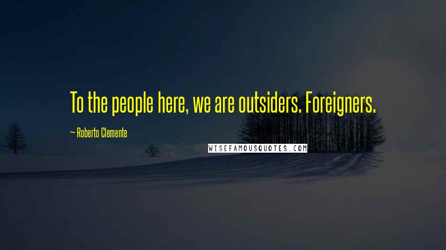 Roberto Clemente Quotes: To the people here, we are outsiders. Foreigners.