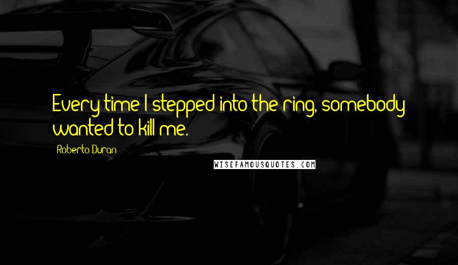 Roberto Duran Quotes: Every time I stepped into the ring, somebody wanted to kill me.