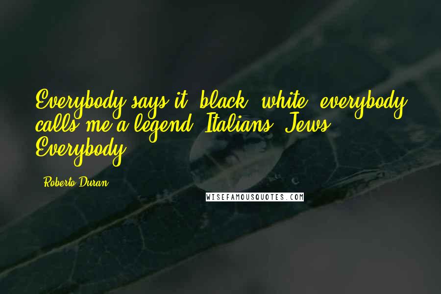 Roberto Duran Quotes: Everybody says it: black, white; everybody calls me a legend. Italians, Jews. Everybody.