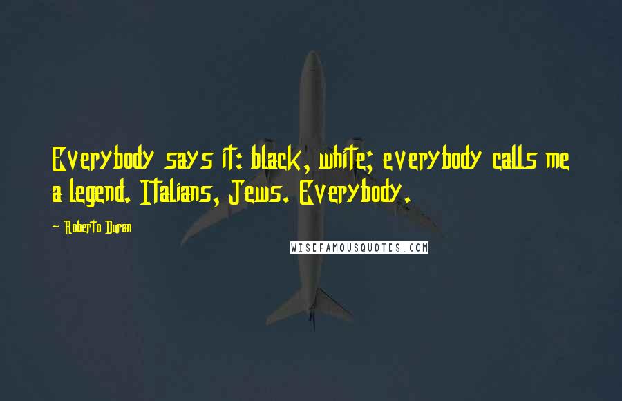 Roberto Duran Quotes: Everybody says it: black, white; everybody calls me a legend. Italians, Jews. Everybody.