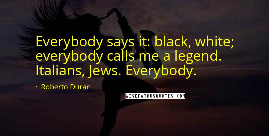 Roberto Duran Quotes: Everybody says it: black, white; everybody calls me a legend. Italians, Jews. Everybody.