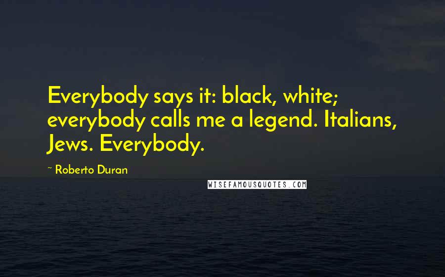 Roberto Duran Quotes: Everybody says it: black, white; everybody calls me a legend. Italians, Jews. Everybody.