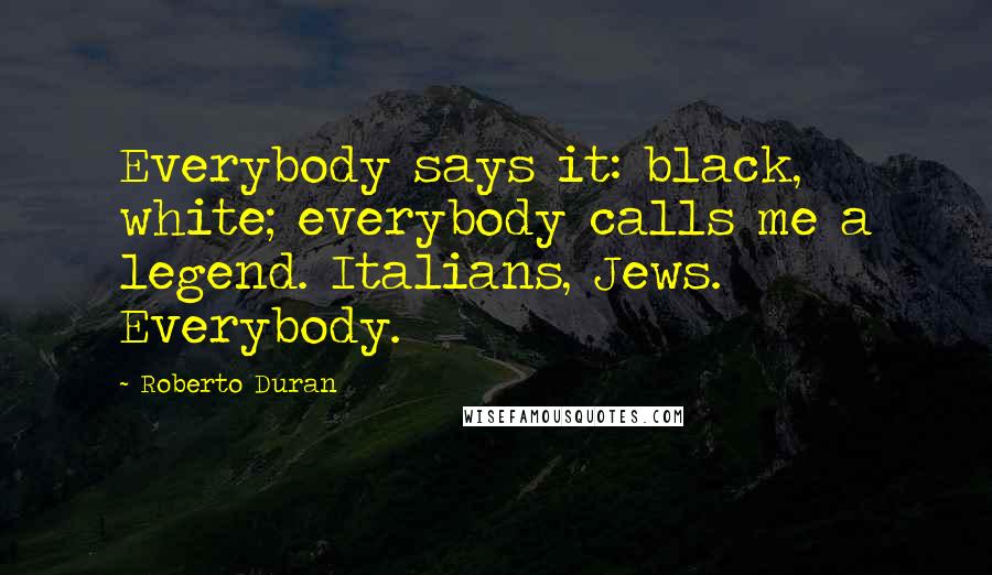 Roberto Duran Quotes: Everybody says it: black, white; everybody calls me a legend. Italians, Jews. Everybody.