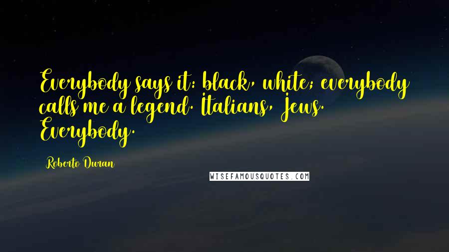 Roberto Duran Quotes: Everybody says it: black, white; everybody calls me a legend. Italians, Jews. Everybody.