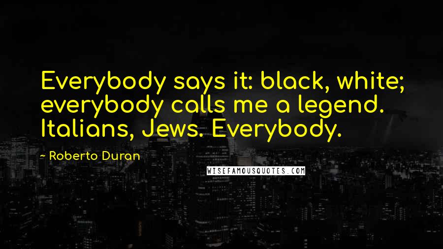 Roberto Duran Quotes: Everybody says it: black, white; everybody calls me a legend. Italians, Jews. Everybody.