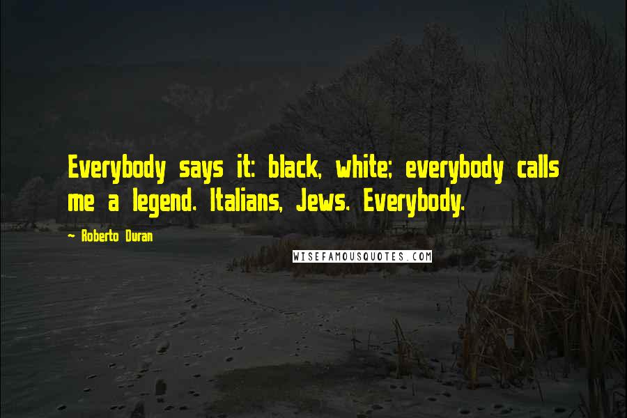 Roberto Duran Quotes: Everybody says it: black, white; everybody calls me a legend. Italians, Jews. Everybody.