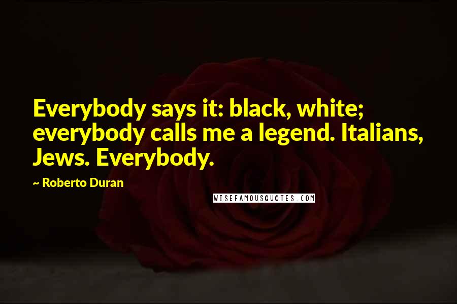 Roberto Duran Quotes: Everybody says it: black, white; everybody calls me a legend. Italians, Jews. Everybody.