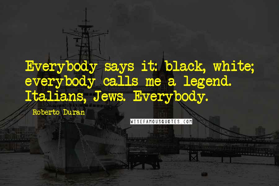 Roberto Duran Quotes: Everybody says it: black, white; everybody calls me a legend. Italians, Jews. Everybody.