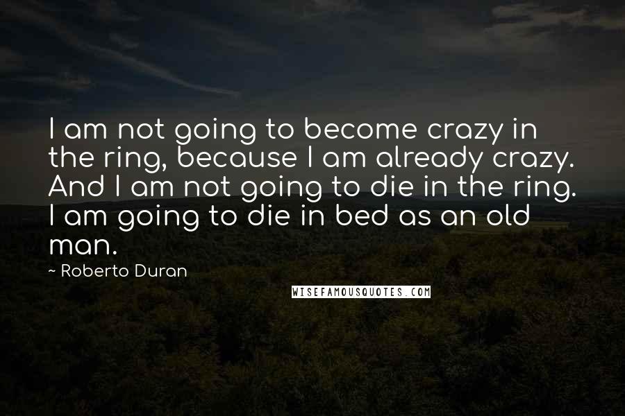 Roberto Duran Quotes: I am not going to become crazy in the ring, because I am already crazy. And I am not going to die in the ring. I am going to die in bed as an old man.