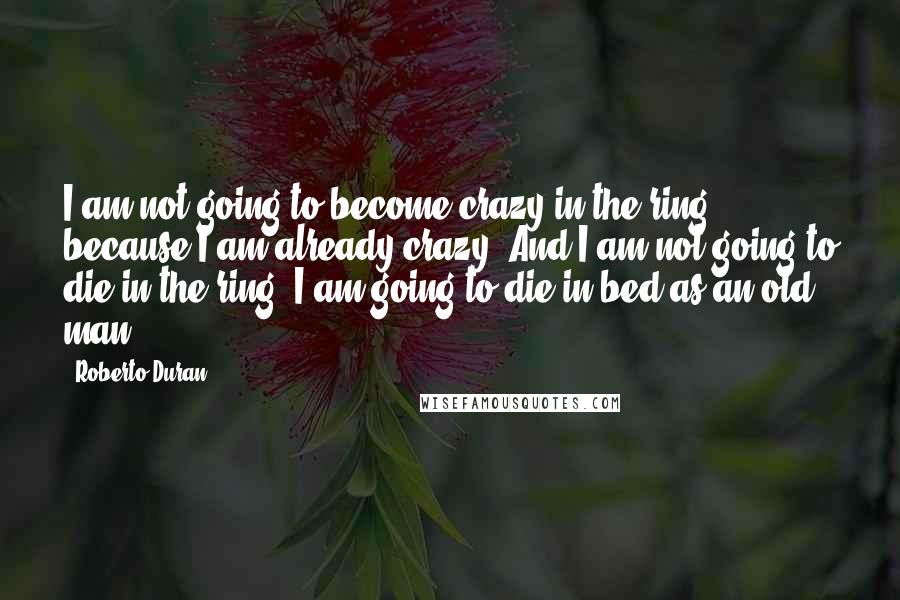 Roberto Duran Quotes: I am not going to become crazy in the ring, because I am already crazy. And I am not going to die in the ring. I am going to die in bed as an old man.