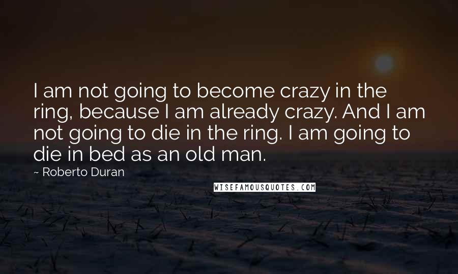 Roberto Duran Quotes: I am not going to become crazy in the ring, because I am already crazy. And I am not going to die in the ring. I am going to die in bed as an old man.