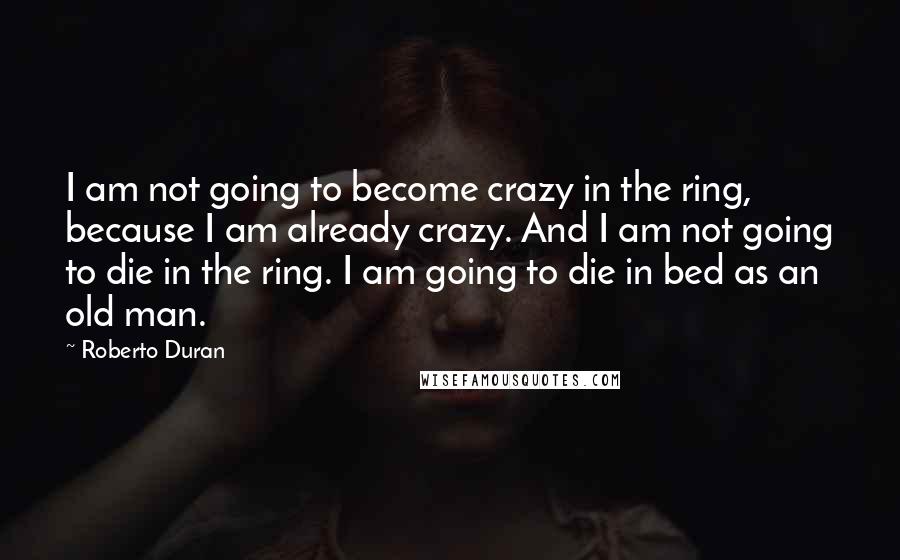 Roberto Duran Quotes: I am not going to become crazy in the ring, because I am already crazy. And I am not going to die in the ring. I am going to die in bed as an old man.