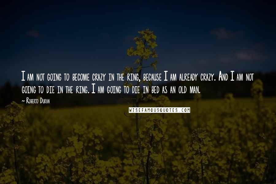 Roberto Duran Quotes: I am not going to become crazy in the ring, because I am already crazy. And I am not going to die in the ring. I am going to die in bed as an old man.