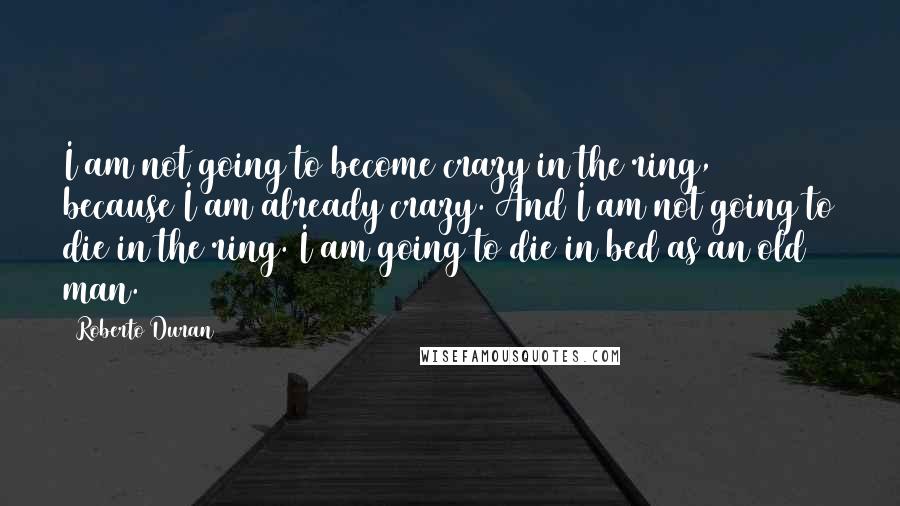 Roberto Duran Quotes: I am not going to become crazy in the ring, because I am already crazy. And I am not going to die in the ring. I am going to die in bed as an old man.