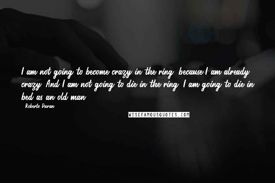 Roberto Duran Quotes: I am not going to become crazy in the ring, because I am already crazy. And I am not going to die in the ring. I am going to die in bed as an old man.