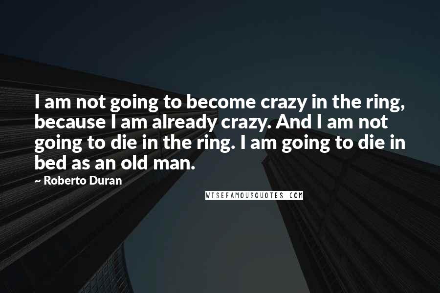 Roberto Duran Quotes: I am not going to become crazy in the ring, because I am already crazy. And I am not going to die in the ring. I am going to die in bed as an old man.