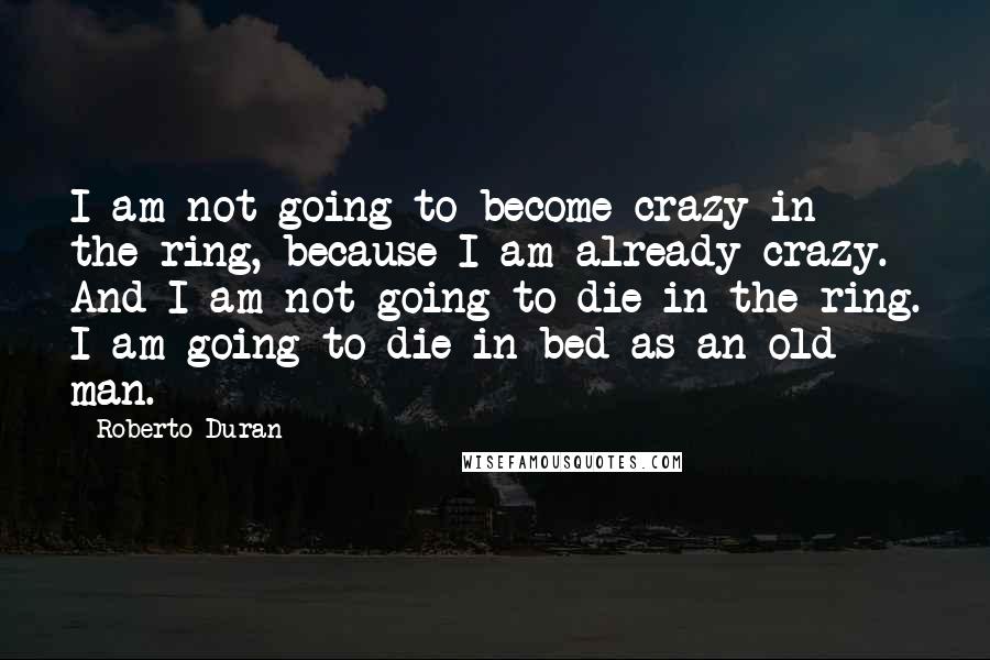 Roberto Duran Quotes: I am not going to become crazy in the ring, because I am already crazy. And I am not going to die in the ring. I am going to die in bed as an old man.