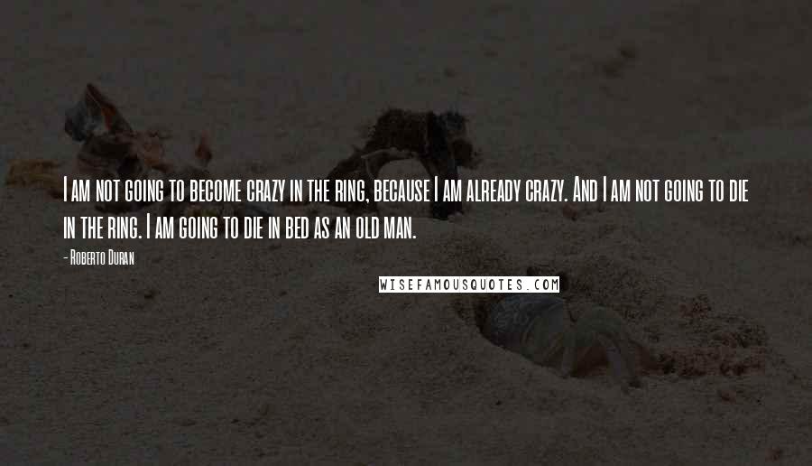 Roberto Duran Quotes: I am not going to become crazy in the ring, because I am already crazy. And I am not going to die in the ring. I am going to die in bed as an old man.