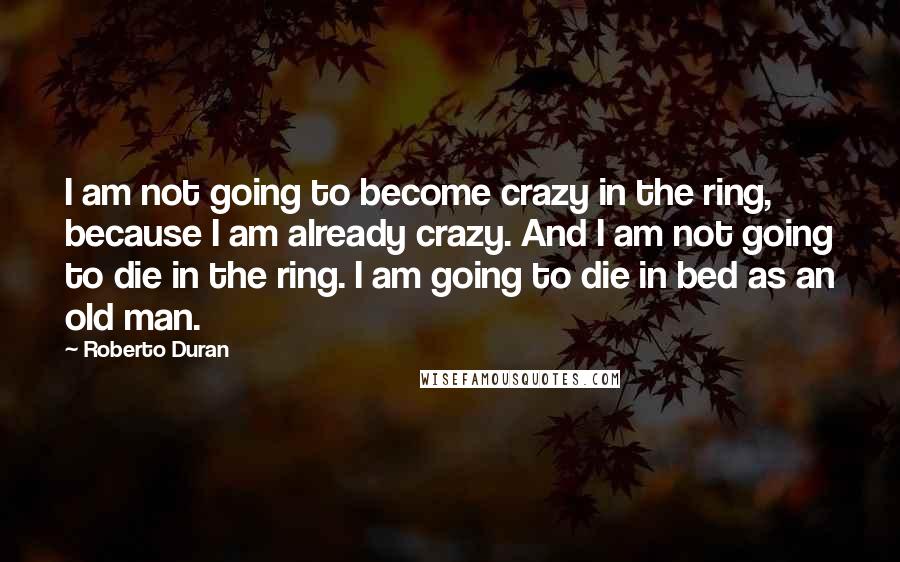 Roberto Duran Quotes: I am not going to become crazy in the ring, because I am already crazy. And I am not going to die in the ring. I am going to die in bed as an old man.
