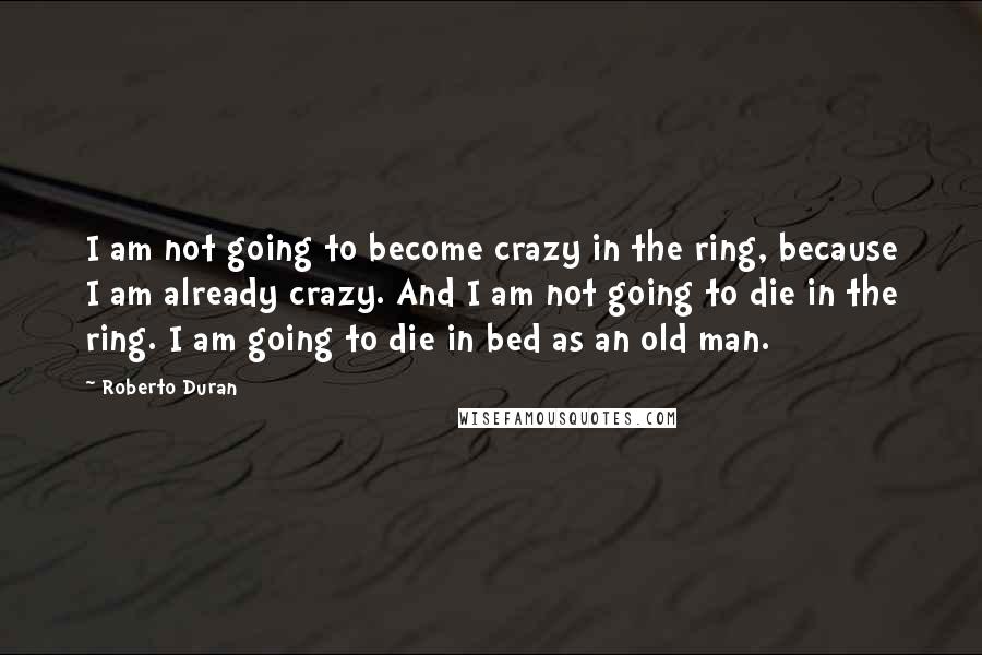 Roberto Duran Quotes: I am not going to become crazy in the ring, because I am already crazy. And I am not going to die in the ring. I am going to die in bed as an old man.